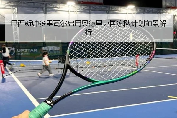 巴西新帅多里瓦尔启用恩德里克国家队计划前景解析