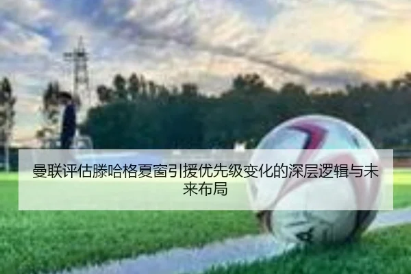 曼联评估滕哈格夏窗引援优先级变化的深层逻辑与未来布局