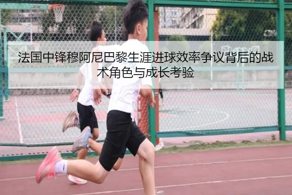 法国中锋穆阿尼巴黎生涯进球效率争议背后的战术角色与成长考验
