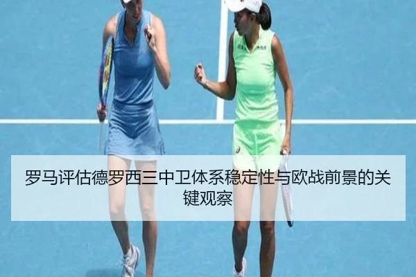 罗马评估德罗西三中卫体系稳定性与欧战前景的关键观察