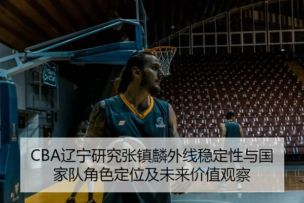 CBA辽宁研究张镇麟外线稳定性与国家队角色定位及未来价值观察